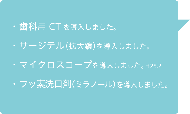 ・歯科用CTを導入しました・サージテルを（拡大鏡）導入しました。・マイクロスコープを導入しました・フッ素洗口剤（ミラノール）を導入しました